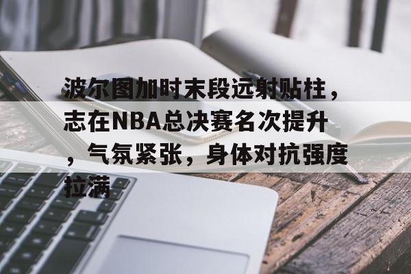 开云app下载-波尔图加时末段远射贴柱，志在NBA总决赛名次提升，气氛紧张，身体对抗强度拉满的简单介绍