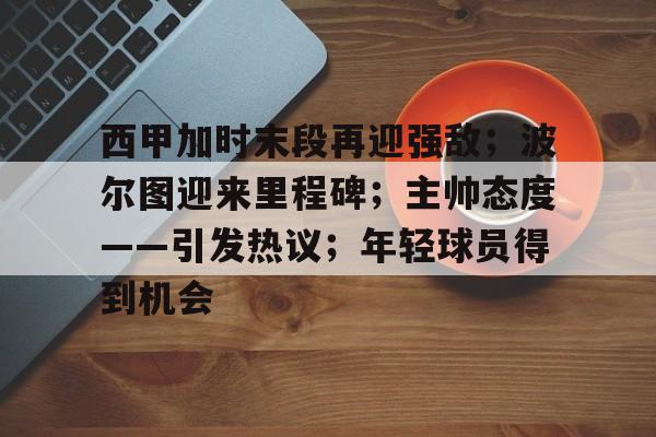 开云app下载-西甲加时末段再迎强敌；波尔图迎来里程碑；主帅态度——引发热议；年轻球员得到机会的简单介绍