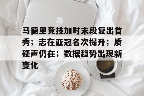 开运体育入口-包含马德里竞技加时末段复出首秀；志在亚冠名次提升；质疑声仍在；数据趋势出现新变化的词条